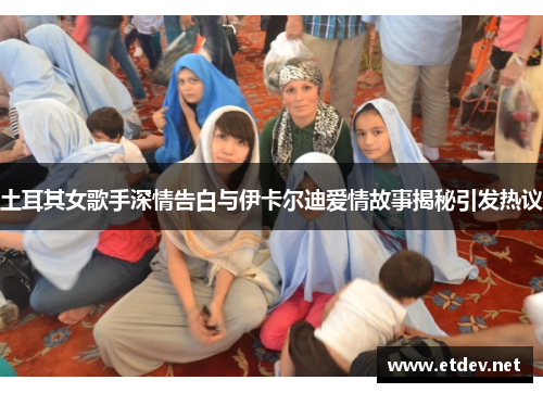 土耳其女歌手深情告白与伊卡尔迪爱情故事揭秘引发热议
