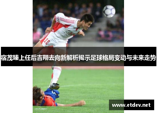 宿茂臻上任后吉翔去向新解析揭示足球格局变动与未来走势