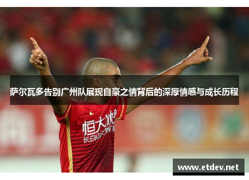 萨尔瓦多告别广州队展现自豪之情背后的深厚情感与成长历程 萨尔瓦多告别广州队展现自豪之情背后的深厚情感与成长历程