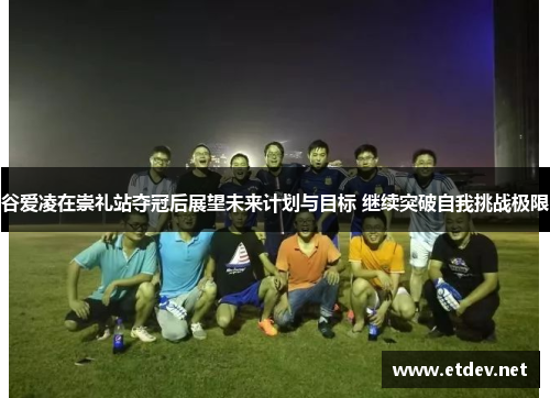 谷爱凌在崇礼站夺冠后展望未来计划与目标 继续突破自我挑战极限