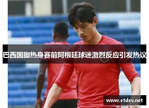 巴西国脚热身赛前阿根廷球迷激烈反应引发热议 巴西国脚热身赛前阿根廷球迷激烈反应引发热议